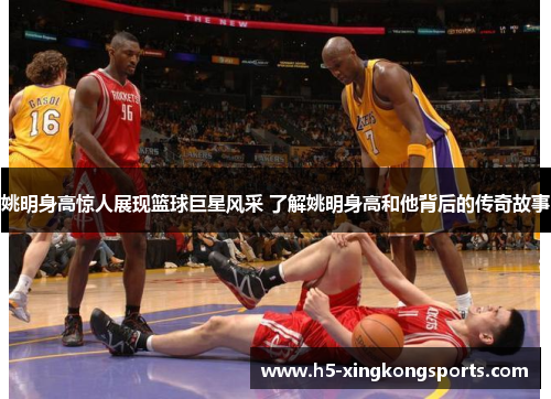 姚明身高惊人展现篮球巨星风采 了解姚明身高和他背后的传奇故事