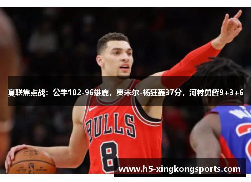 夏联焦点战：公牛102-96雄鹿，贾米尔-杨狂轰37分，河村勇辉9+3+6